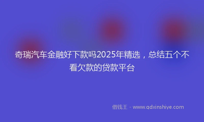 奇瑞汽车金融好下款吗2025年精选，总结五个不看欠款的贷款平台
