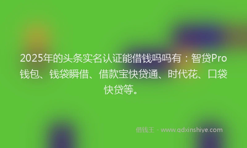 2025年的头条实名认证能借钱吗吗有：智贷Pro钱包、钱袋瞬借、借款宝快贷通、时代花、口袋快贷等。