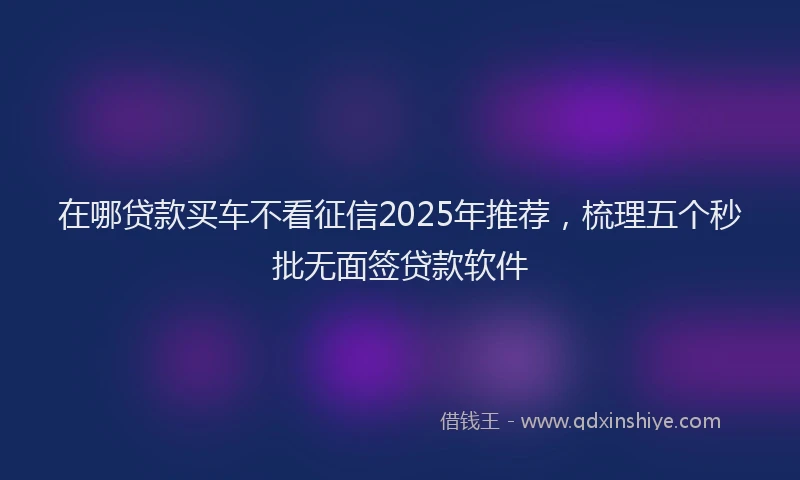 在哪贷款买车不看征信2025年推荐，梳理五个秒批无面签贷款软件