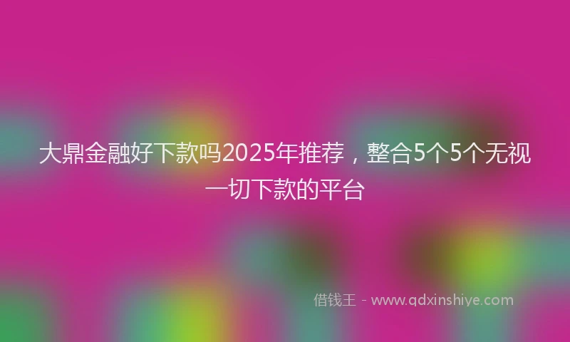 大鼎金融好下款吗2025年推荐，整合5个5个无视一切下款的平台