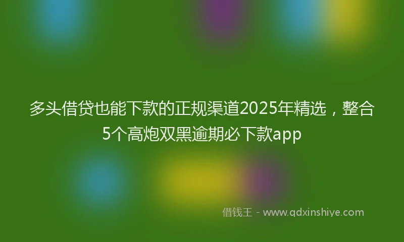 多头借贷也能下款的正规渠道2025年精选，整合5个高炮双黑逾期必下款app