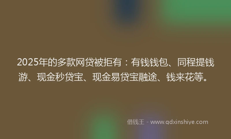 2025年的多款网贷被拒有：有钱钱包、同程提钱游、现金秒贷宝、现金易贷宝融途、钱来花等。
