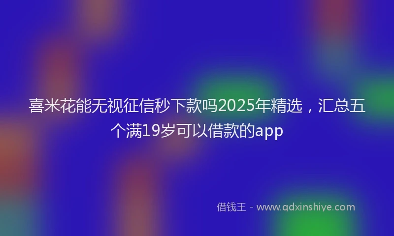 喜米花能无视征信秒下款吗2025年精选，汇总五个满19岁可以借款的app