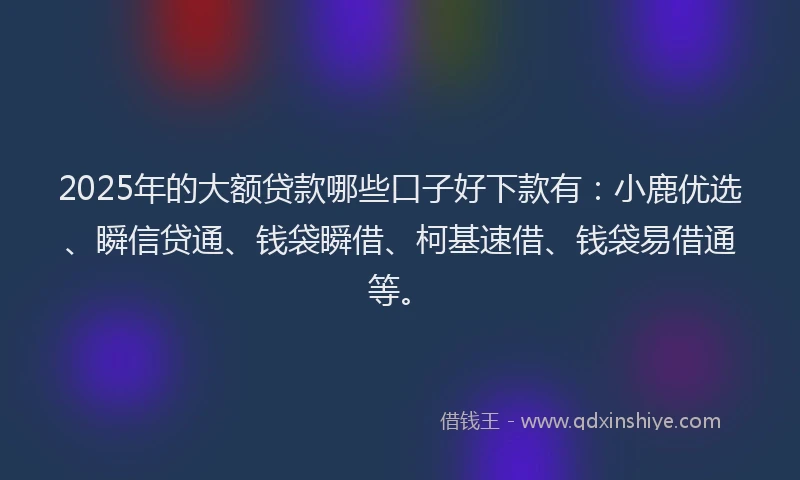 2025年的大额贷款哪些口子好下款有：小鹿优选、瞬信贷通、钱袋瞬借、柯基速借、钱袋易借通等。