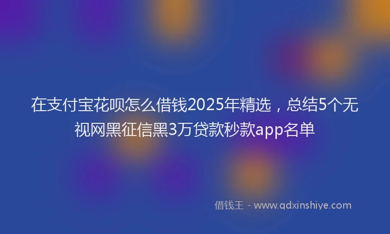 在支付宝花呗怎么借钱2025年精选，总结5个无视网黑征信黑3万贷款秒款app名单