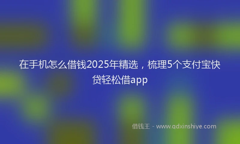 在手机怎么借钱2025年精选，梳理5个支付宝快贷轻松借app