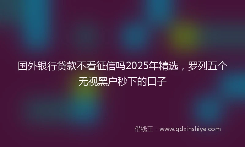 国外银行贷款不看征信吗2025年精选，罗列五个无视黑户秒下的口子