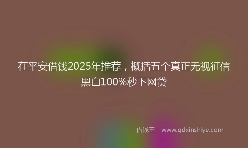 在平安借钱2025年推荐，概括五个真正无视征信黑白100%秒下网贷
