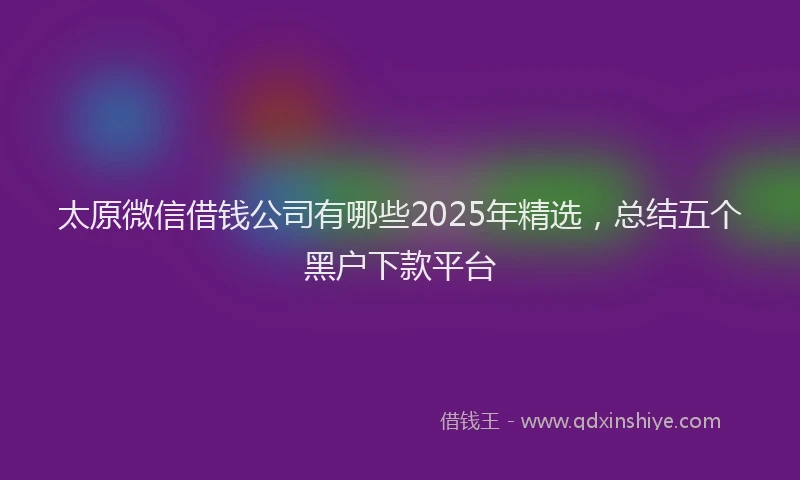 太原微信借钱公司有哪些2025年精选，总结五个黑户下款平台