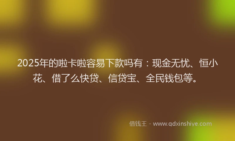 2025年的啦卡啦容易下款吗有：现金无忧、恒小花、借了么快贷、信贷宝、全民钱包等。