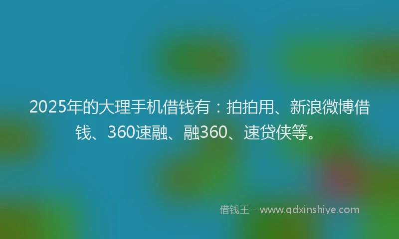 2025年的大理手机借钱有：拍拍用、新浪微博借钱、360速融、融360、速贷侠等。