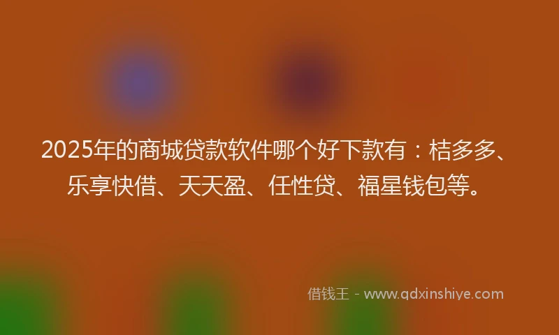 2025年的商城贷款软件哪个好下款有：桔多多、乐享快借、天天盈、任性贷、福星钱包等。