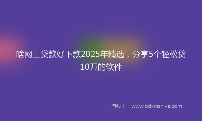 啥网上贷款好下款2025年精选，分享5个轻松贷10万的软件