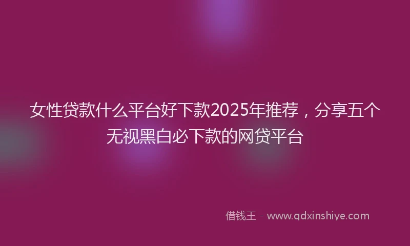女性贷款什么平台好下款2025年推荐，分享五个无视黑白必下款的网贷平台