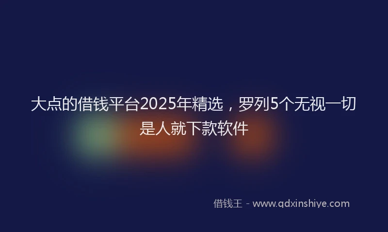 大点的借钱平台2025年精选，罗列5个无视一切是人就下款软件