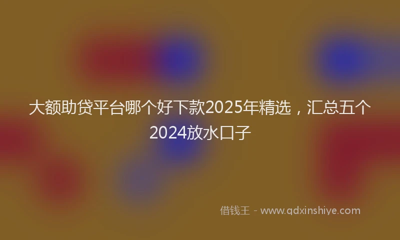大额助贷平台哪个好下款2025年精选，汇总五个2024放水口子