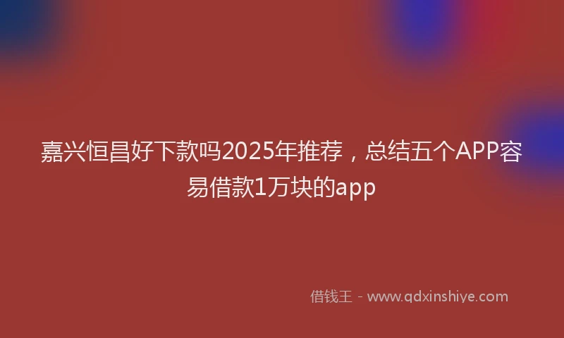 嘉兴恒昌好下款吗2025年推荐，总结五个APP容易借款1万块的app