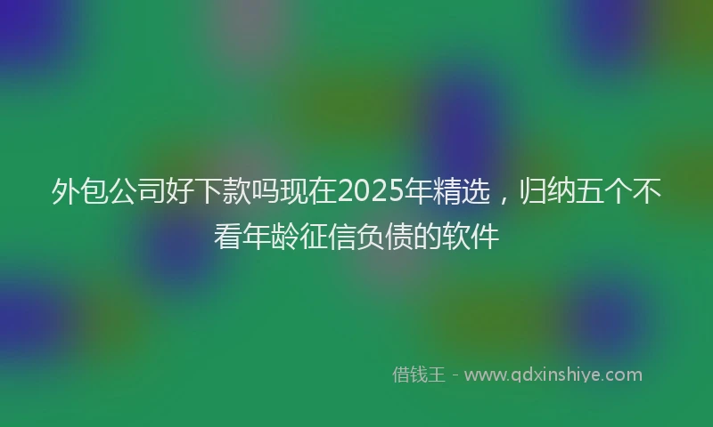 外包公司好下款吗现在2025年精选，归纳五个不看年龄征信负债的软件