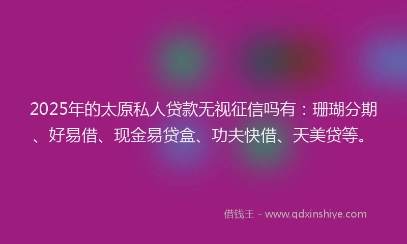 2025年的太原私人贷款无视征信吗有：珊瑚分期、好易借、现金易贷盒、功夫快借、天美贷等。