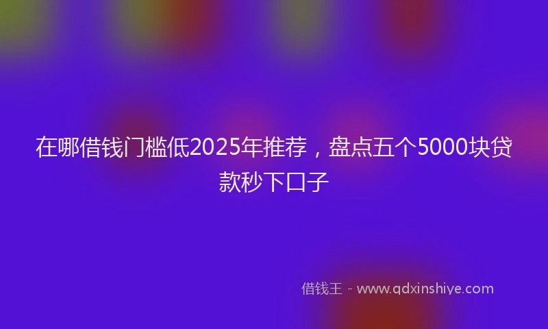 在哪借钱门槛低2025年推荐，盘点五个5000块贷款秒下口子