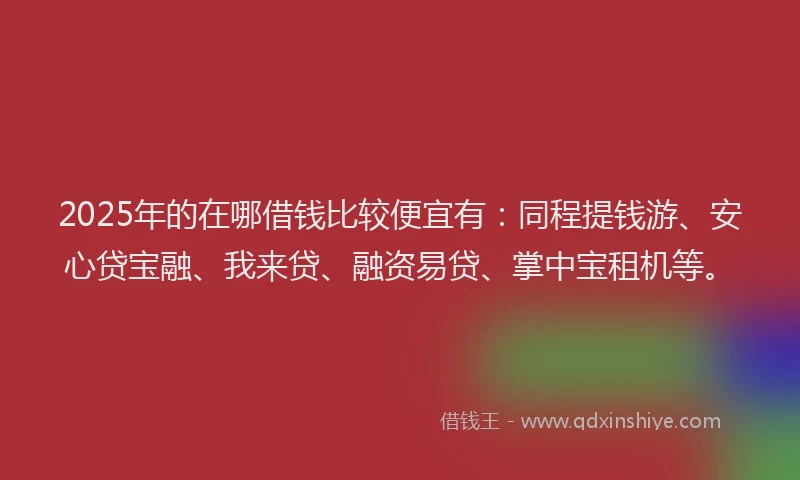 2025年的在哪借钱比较便宜有：同程提钱游、安心贷宝融、我来贷、融资易贷、掌中宝租机等。