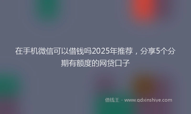 在手机微信可以借钱吗2025年推荐，分享5个分期有额度的网贷口子