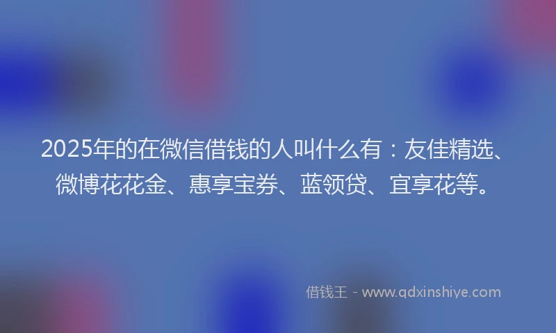 2025年的在微信借钱的人叫什么有：友佳精选、微博花花金、惠享宝券、蓝领贷、宜享花等。
