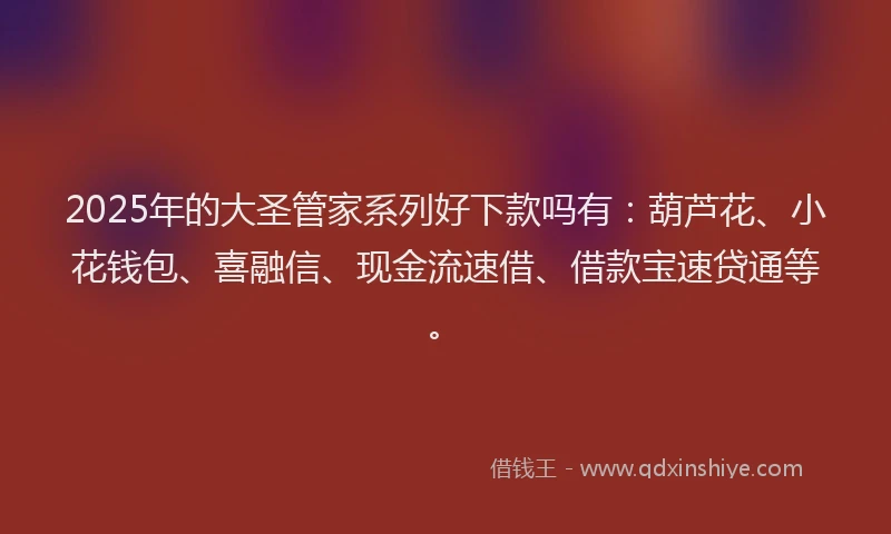 2025年的大圣管家系列好下款吗有：葫芦花、小花钱包、喜融信、现金流速借、借款宝速贷通等。