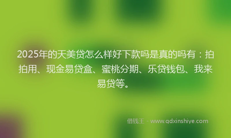 2025年的天美贷怎么样好下款吗是真的吗有：拍拍用、现金易贷盒、蜜桃分期、乐贷钱包、我来易贷等。