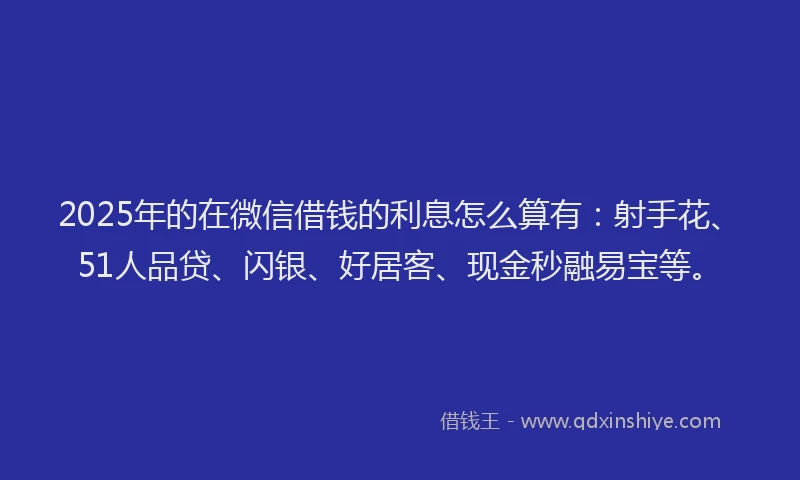 2025年的在微信借钱的利息怎么算有：射手花、51人品贷、闪银、好居客、现金秒融易宝等。