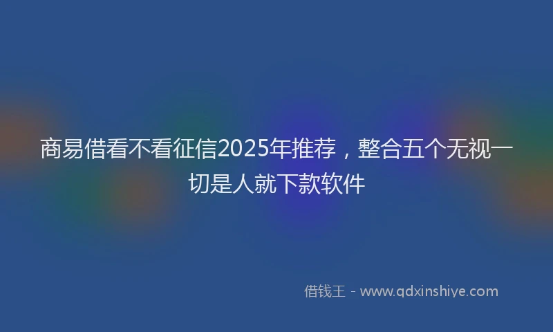 商易借看不看征信2025年推荐，整合五个无视一切是人就下款软件
