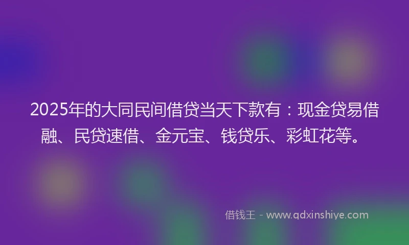 2025年的大同民间借贷当天下款有：现金贷易借融、民贷速借、金元宝、钱贷乐、彩虹花等。