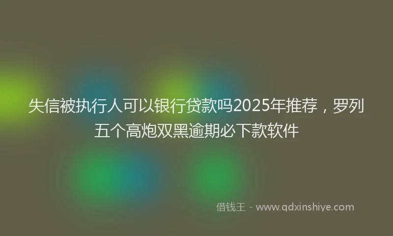 失信被执行人可以银行贷款吗2025年推荐，罗列五个高炮双黑逾期必下款软件