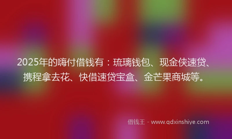 2025年的嗨付借钱有：琉璃钱包、现金侠速贷、携程拿去花、快借速贷宝盒、金芒果商城等。