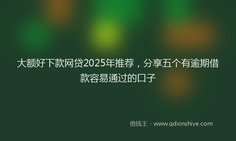 大额好下款网贷2025年推荐，分享五个有逾期借款容易通过的口子