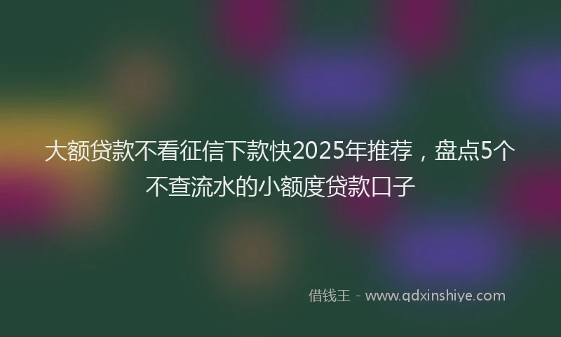 大额贷款不看征信下款快2025年推荐，盘点5个不查流水的小额度贷款口子
