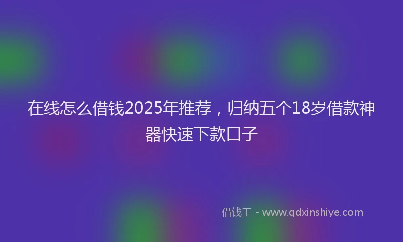 在线怎么借钱2025年推荐，归纳五个18岁借款神器快速下款口子