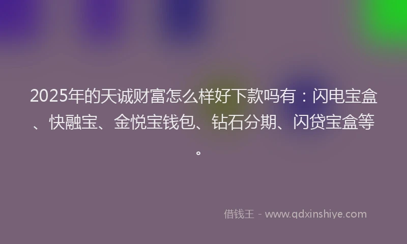 2025年的天诚财富怎么样好下款吗有：闪电宝盒、快融宝、金悦宝钱包、钻石分期、闪贷宝盒等。