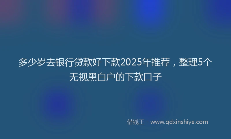 多少岁去银行贷款好下款2025年推荐，整理5个无视黑白户的下款口子