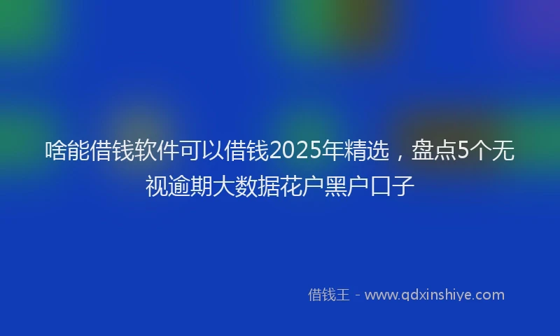 啥能借钱软件可以借钱2025年精选，盘点5个无视逾期大数据花户黑户口子
