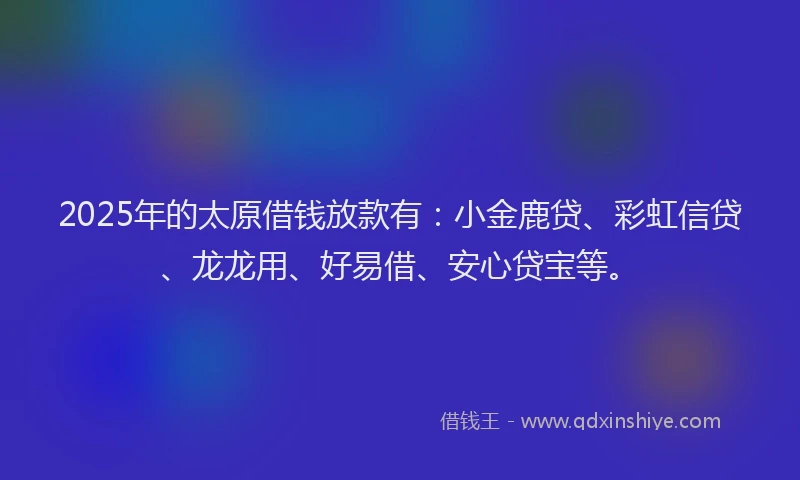 2025年的太原借钱放款有：小金鹿贷、彩虹信贷、龙龙用、好易借、安心贷宝等。