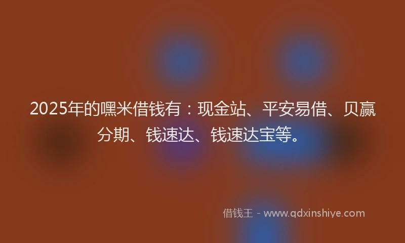 2025年的嘿米借钱有：现金站、平安易借、贝赢分期、钱速达、钱速达宝等。