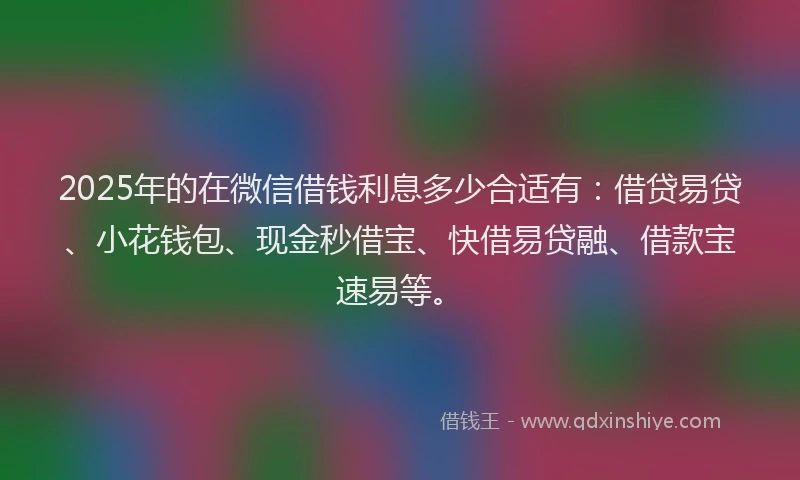 2025年的在微信借钱利息多少合适有：借贷易贷、小花钱包、现金秒借宝、快借易贷融、借款宝速易等。