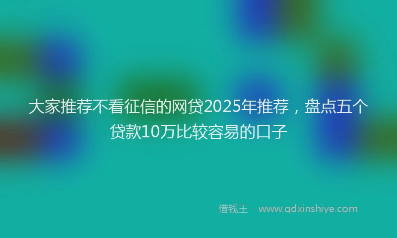 大家推荐不看征信的网贷2025年推荐，盘点五个贷款10万比较容易的口子