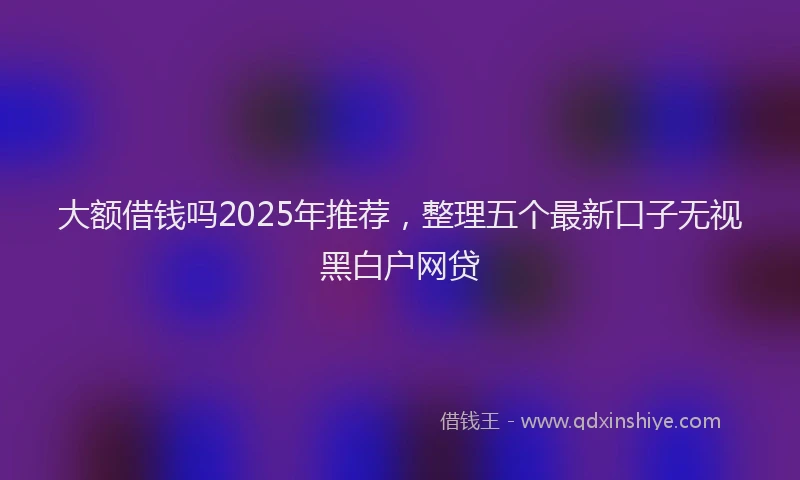 大额借钱吗2025年推荐，整理五个最新口子无视黑白户网贷