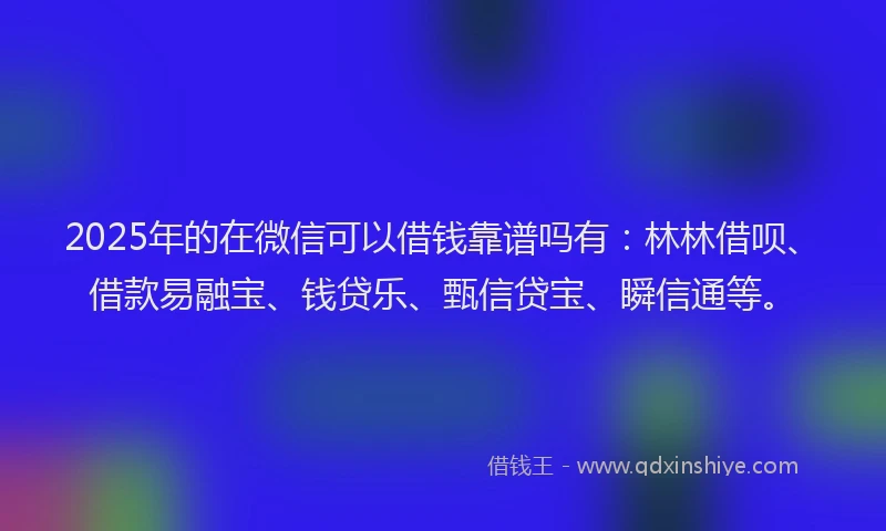 2025年的在微信可以借钱靠谱吗有：林林借呗、借款易融宝、钱贷乐、甄信贷宝、瞬信通等。