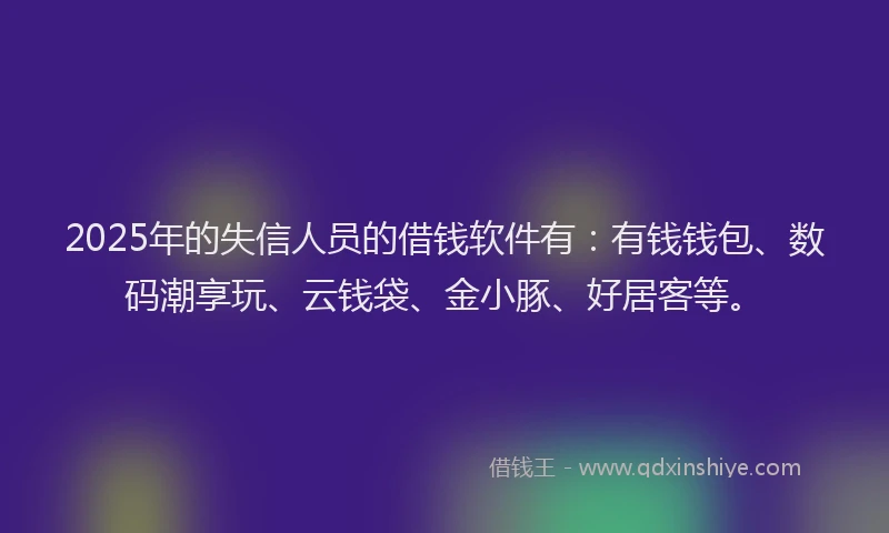 2025年的失信人员的借钱软件有：有钱钱包、数码潮享玩、云钱袋、金小豚、好居客等。
