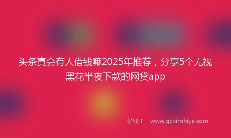 头条真会有人借钱嘛2025年推荐，分享5个无视黑花半夜下款的网贷app