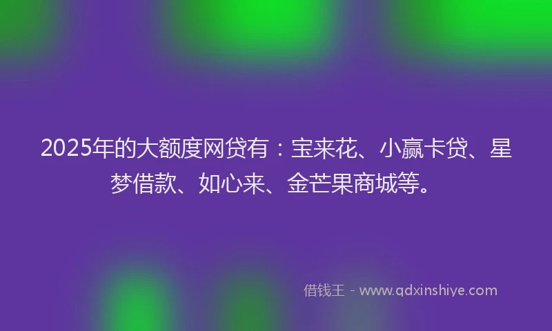 2025年的大额度网贷有：宝来花、小赢卡贷、星梦借款、如心来、金芒果商城等。
