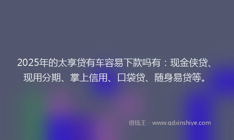 2025年的太享贷有车容易下款吗有：现金侠贷、现用分期、掌上信用、口袋贷、随身易贷等。